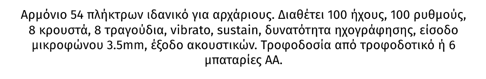 KB7 αρμόνιο 54 πλήκτρων από την MAX ιδανικό για αρχάριους. Διαθέτει 100 ήχους, 100 ρυθμούς, 8 κρουστά, 8 τραγούδια, vibrato, sustain, δυνατότητα ηχογράφησης, είσοδο μικροφώνου 3.5mm, έξοδο ακουστικών. Τροφοδοσία από τροφοδοτικό ή 6 μπαταρίες ΑΑ