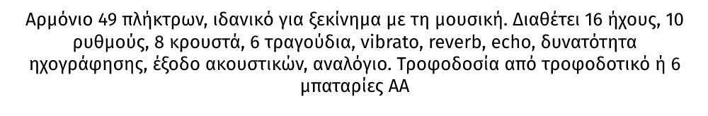 KB8 αρμόνιο 49 πλήκτρων από την MAX ιδανικό για ξεκίνημα με τη μουσική. Διαθέτει 16 ήχους, 10 ρυθμούς, 8 κρουστά, 6 τραγούδια, vibrato, reverb, echo, δυνατότητα ηχογράφησης, έξοδο ακουστικών, αναλόγιο. Τροφοδοσία από τροφοδοτικό ή 6 μπαταρίες ΑΑ 